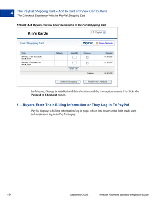 The PayPal Shopping Cart – Add to Cart and View Cart Buttons
  4
      The Checkout Experience With the PayPal Shopping Cart


      FIGURE 4.4 Buyers Review Their Selections in the Pal Shopping Cart




                In this case, George is satisfied with his selections and the transaction amount. He clicks the
                Proceed to Checkout button.


      1 – Buyers Enter Their Billing Information or They Log In To PayPal
                PayPal displays a billing information/log-in page, which lets buyers enter their credit card
                information or log in to PayPal to pay.




194                                               September 2008            Website Payments Standard Integration Guide
 