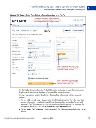 The PayPal Shopping Cart – Add to Cart and View Cart Buttons
                                                                                                                    4
                                                        The Checkout Experience With the PayPal Shopping Cart


        FIGURE 4.5 Buyers Enter Their Billing Information or Log In to PayPal




                    For the PayPal Shopping Cart, the PayPal billing information/log-in page shows transaction
                    details near the top, such as the count of items and the transaction total.
                    If buyers are satisfied with the details, they do one of the following to select a payment
                    method:
                        To pay with a credit card – Buyers enter their billing information. They also enter their
                        contact information – email address and home phone number– so that PayPal can send
                        them their PayPal transaction receipts and can contact them if necessary to complete the
                        transaction. Then, they click the Review Order and Continue button.
                        To pay with a PayPal account – Buyers enter their PayPal credentials and click the Log in
                        button.


Website Payments Standard Integration Guide           September 2008                                                195
 