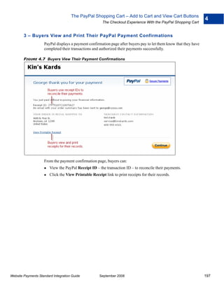 The PayPal Shopping Cart – Add to Cart and View Cart Buttons
                                                                                                                   4
                                                        The Checkout Experience With the PayPal Shopping Cart


        3 – Buyers View and Print Their PayPal Payment Confirmations
                    PayPal displays a payment confirmation page after buyers pay to let them know that they have
                    completed their transactions and authorized their payments successfully.

        FIGURE 4.7 Buyers View Their Payment Confirmations




                    From the payment confirmation page, buyers can:
                        View the PayPal Receipt ID – the transaction ID – to reconcile their payments.
                        Click the View Printable Receipt link to print receipts for their records.




Website Payments Standard Integration Guide           September 2008                                               197
 