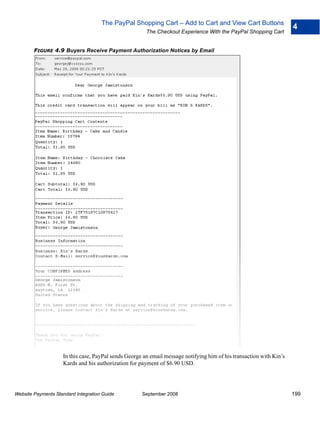 The PayPal Shopping Cart – Add to Cart and View Cart Buttons
                                                                                                                     4
                                                       The Checkout Experience With the PayPal Shopping Cart


        FIGURE 4.9 Buyers Receive Payment Authorization Notices by Email




                    In this case, PayPal sends George an email message notifying him of his transaction with Kin’s
                    Kards and his authorization for payment of $6.90 USD.




Website Payments Standard Integration Guide          September 2008                                                  199
 