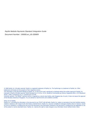 PayPal Website Payments Standard Integration Guide

 Document Number: 100000.en_US-200809




© 2008 PayPal, Inc. All rights reserved. PayPal is a registered trademark of PayPal, Inc. The PayPal logo is a trademark of PayPal, Inc. Other
trademarks and brands are the property of their respective owners.
The information in this document belongs to PayPal, Inc. It may not be used, reproduced or disclosed without the written approval of PayPal, Inc.
Copyright © PayPal. All rights reserved. PayPal (Europe) S.à r.l. et Cie., S.C.A., Société en Commandite par Actions. Registered office: 22-24 Boulevard
Royal, L-2449, Luxembourg, R.C.S. Luxembourg B 118 349.
Consumer advisory: The PayPal™ payment service is regarded as a stored value facility under Singapore law. As such, it does not require the approval
of the Monetary Authority of Singapore. You are advised to read the terms and conditions carefully.

Notice of non-liability:
PayPal, Inc. is providing the information in this document to you “AS-IS” with all faults. PayPal, Inc. makes no warranties of any kind (whether express,
implied or statutory) with respect to the information contained herein. PayPal, Inc. assumes no liability for damages (whether direct or indirect), caused
by errors or omissions, or resulting from the use of this document or the information contained in this document or resulting from the application or use
of the product or service described herein. PayPal, Inc. reserves the right to make changes to any information herein without further notice.
 