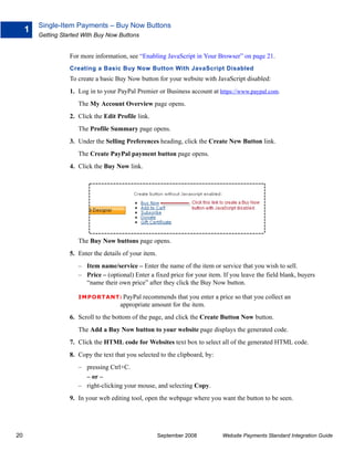 Single-Item Payments – Buy Now Buttons
     1
         Getting Started With Buy Now Buttons


                    For more information, see “Enabling JavaScript in Your Browser” on page 21.
                    Creating a Basic Buy Now Button With JavaScript Disabled
                    To create a basic Buy Now button for your website with JavaScript disabled:
                    1. Log in to your PayPal Premier or Business account at https://www.paypal.com.
                       The My Account Overview page opens.
                    2. Click the Edit Profile link.
                       The Profile Summary page opens.
                    3. Under the Selling Preferences heading, click the Create New Button link.
                       The Create PayPal payment button page opens.
                    4. Click the Buy Now link.




                       The Buy Now buttons page opens.
                    5. Enter the details of your item.
                       – Item name/service – Enter the name of the item or service that you wish to sell.
                       – Price – (optional) Enter a fixed price for your item. If you leave the field blank, buyers
                         “name their own price” after they click the Buy Now button.

                       IMPO RTANT: PayPal      recommends that you enter a price so that you collect an
                                       appropriate amount for the item.
                    6. Scroll to the bottom of the page, and click the Create Button Now button.
                       The Add a Buy Now button to your website page displays the generated code.
                    7. Click the HTML code for Websites text box to select all of the generated HTML code.
                    8. Copy the text that you selected to the clipboard, by:
                       – pressing Ctrl+C.
                         – or –
                       – right-clicking your mouse, and selecting Copy.
                    9. In your web editing tool, open the webpage where you want the button to be seen.




20                                                       September 2008        Website Payments Standard Integration Guide
 