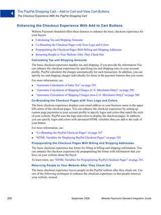 The PayPal Shopping Cart – Add to Cart and View Cart Buttons
  4
      The Checkout Experience With the PayPal Shopping Cart


      Enhancing the Checkout Experience With Add to Cart Buttons
                Website Payments Standard offers these features to enhance the basic checkout experience for
                your buyers:
                   Calculating Tax and Shipping Amounts
                   Co-Branding the Checkout Pages with Your Logo and Colors
                   Prepopulating the Checkout Pages With Billing and Shipping Addresses
                   Returning People to Your Website After They Check Out
                Calculating Tax and Shipping Amounts
                The basic checkout experience handles tax and shipping, if you provide the information.You
                can enhance the checkout experience by specifying tax and shipping rates in your account
                profile. PayPal calculates the charges automatically for each transaction. In addition, you can
                specify tax and shipping charges individually for items in the payment buttons that you create.
                For more information, see:
                   “Automatic Calculation of Sales Tax” on page 285
                   “Automatic Calculation of Shipping Charges (U.S. Merchants Only)” on page 290
                   “Automatic Calculation of Shipping Charges (non-U.S. Merchants Only)” on page 304
                Co-Branding the Checkout Pages with Your Logo and Colors
                The basic checkout experience displays your email address or your business name in the upper
                left corner of the checkout pages. You can enhance the checkout experience by setting up
                custom page payments in your account profile to specify logos and colors that match the style
                of your website. PayPal uses the logo and colors to display the checkout pages. In addition,
                you can specify logos and colors with advanced HTML variables that you add to the code of
                your button.
                For more information, see:
                   “Co-Branding the PayPal Checkout Pages” on page 267
                   “HTML Variables for Displaying PayPal Checkout Pages” on page 358
                Prepopulating the Checkout Pages With Billing and Shipping Addresses
                The basic checkout experience has forms for filling in billing and shipping information. You
                can enhance the checkout experience by prepopulating the forms with information that you
                have on your website about the buyer.
                To learn more, see “HTML Variables for Prepopulating PayPal Checkout Pages” on page 361.
                Returning People to Your Website After They Check Out
                The basic checkout experience leaves people on the PayPal website after they check out. Use
                one of the following techniques to enhance the checkout experience so that people return to
                your website, instead.




200                                              September 2008           Website Payments Standard Integration Guide
 