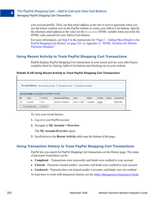 The PayPal Shopping Cart – Add to Cart and View Cart Buttons
  4
      Managing PayPal Shopping Cart Transactions


                your account profile. Then, use that email address as the one to receive payments when you
                use the button creation tool on the PayPal website to create your Add to Cart buttons. Specify
                the alternate email address as the value for the business HTML variable when you write the
                HTML code yourself for your Add to Cart buttons.
                For more information, see Step 4 in the instructions for “Page 2 – Adding More Details to the
                PayPal Shopping Cart Button” on page 223, or Appendix A, “HTML Variables for Website
                Payments Standard.”


      Using Recent Activity to Track PayPal Shopping Cart Transactions
                PayPal displays PayPal Shopping Cart transactions in your recent activity, soon after buyers
                complete them by clicking Add to Cart buttons and checking out on your website.

      FIGURE 4.10 Using Recent Activity to Track PayPal Shopping Cart Transactions




                To view your recent history:
                1. Log in to you PayPal account.
                2. Navigate to My Account > Overview.
                   The My Account Overview opens.
                3. Scroll down to the Recent Activity table near the bottom of the page.


      Using Transaction History to Track PayPal Shopping Cart Transactions
                PayPal lets you search for PayPal Shopping Cart transactions on the History page. The status
                of payments found there can be:
                   Completed – Transactions were successful, and funds were credited to your account
                   Cleared – Payments cleared senders’ accounts, and funds were credited to your account
                   Uncleared – Payments have not cleared sender’s accounts, and funds were not credited
                To learn how to work with transaction history, see the Order Management Integration Guide.




202                                              September 2008           Website Payments Standard Integration Guide
 