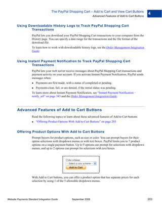 The PayPal Shopping Cart – Add to Cart and View Cart Buttons
                                                                                                                     4
                                                                          Advanced Features of Add to Cart Buttons


        Using Downloadable History Logs to Track PayPal Shopping Cart
                Transactions
                    PayPal lets you download your PayPal Shopping Cart transactions to your computer from the
                    History page. You can specify a date range for the transactions and the file format of the
                    download file.
                    To learn how to work with downloadable history logs, see the Order Management Integration
                    Guide.


        Using Instant Payment Notification to Track PayPal Shopping Cart
                Transactions
                    PayPal lets your web server receive messages about PayPal Shopping Cart transactions and
                    payment activity on your account. If you activate Instant Payment Notification, PayPal sends
                    messages when:
                        Payments are first made, with a status of completed or pending.
                        Payments clear, fail, or are denied, if the initial status was pending.
                    To learn more about Instant Payment Notification, see “Instant Payment Notification –
                    notify_url” on page 343 and the Order Management Integration Guide.



        Advanced Features of Add to Cart Buttons
                    Read the following topics to learn about these advanced features of Add to Cart buttons:
                        “Offering Product Options With Add to Cart Buttons” on page 203


        Offering Product Options With Add to Cart Buttons
                    Prompt buyers for product options, such as size or color. You can prompt buyers for their
                    option selections with dropdown menus or with text boxes. PayPal limits you to 7 product
                    options on a single payment button. Up to 5 options can prompt for selections with dropdown
                    menus, and up to 2 options can prompt for selections with text boxes.




                    With Add to Cart buttons, you can offer a product option that has separate prices for each
                    selection by using 1 of the 5 allowable dropdown menus.




Website Payments Standard Integration Guide            September 2008                                                203
 