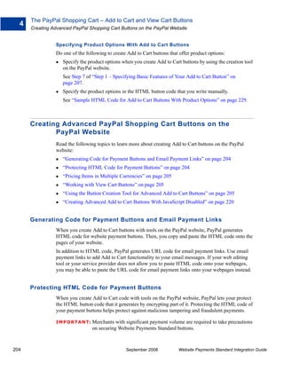 The PayPal Shopping Cart – Add to Cart and View Cart Buttons
  4
      Creating Advanced PayPal Shopping Cart Buttons on the PayPal Website


                Specifying Product Options With Add to Cart Buttons
                Do one of the following to create Add to Cart buttons that offer product options:
                   Specify the product options when you create Add to Cart buttons by using the creation tool
                   on the PayPal website.
                   See Step 7 of “Step 1 – Specifying Basic Features of Your Add to Cart Button” on
                   page 207.
                   Specify the product options in the HTML button code that you write manually.
                   See “Sample HTML Code for Add to Cart Buttons With Product Options” on page 229.



      Creating Advanced PayPal Shopping Cart Buttons on the
             PayPal Website
                Read the following topics to learn more about creating Add to Cart buttons on the PayPal
                website:
                   “Generating Code for Payment Buttons and Email Payment Links” on page 204
                   “Protecting HTML Code for Payment Buttons” on page 204
                   “Pricing Items in Multiple Currencies” on page 205
                   “Working with View Cart Buttons” on page 205
                   “Using the Button Creation Tool for Advanced Add to Cart Buttons” on page 205
                   “Creating Advanced Add to Cart Buttons With JavaScript Disabled” on page 220


      Generating Code for Payment Buttons and Email Payment Links
                When you create Add to Cart buttons with tools on the PayPal website, PayPal generates
                HTML code for website payment buttons. Then, you copy and paste the HTML code onto the
                pages of your website.
                In addition to HTML code, PayPal generates URL code for email payment links. Use email
                payment links to add Add to Cart functionality to your email messages. If your web editing
                tool or your service provider does not allow you to paste HTML code onto your webpages,
                you may be able to paste the URL code for email payment links onto your webpages instead.


      Protecting HTML Code for Payment Buttons
                When you create Add to Cart code with tools on the PayPal website, PayPal lets your protect
                the HTML button code that it generates by encrypting part of it. Protecting the HTML code of
                your payment buttons helps protect against malicious tampering and fraudulent payments.

                IMPO RTANT: Merchants       with significant payment volume are required to take precautions
                                 on securing Website Payments Standard buttons.



204                                              September 2008           Website Payments Standard Integration Guide
 