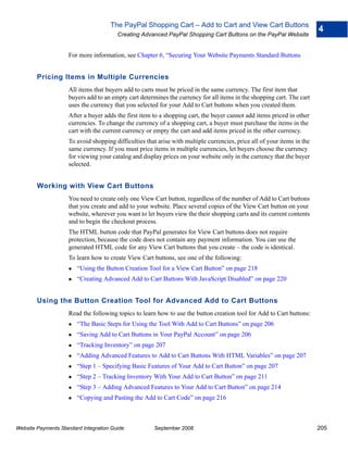 The PayPal Shopping Cart – Add to Cart and View Cart Buttons
                                                                                                                         4
                                        Creating Advanced PayPal Shopping Cart Buttons on the PayPal Website


                    For more information, see Chapter 6, “Securing Your Website Payments Standard Buttons


        Pricing Items in Multiple Currencies
                    All items that buyers add to carts must be priced in the same currency. The first item that
                    buyers add to an empty cart determines the currency for all items in the shopping cart. The cart
                    uses the currency that you selected for your Add to Cart buttons when you created them.
                    After a buyer adds the first item to a shopping cart, the buyer cannot add items priced in other
                    currencies. To change the currency of a shopping cart, a buyer must purchase the items in the
                    cart with the current currency or empty the cart and add items priced in the other currency.
                    To avoid shopping difficulties that arise with multiple currencies, price all of your items in the
                    same currency. If you must price items in multiple currencies, let buyers choose the currency
                    for viewing your catalog and display prices on your website only in the currency that the buyer
                    selected.


        Working with View Cart Buttons
                    You need to create only one View Cart button, regardless of the number of Add to Cart buttons
                    that you create and add to your website. Place several copies of the View Cart button on your
                    website, wherever you want to let buyers view the their shopping carts and its current contents
                    and to begin the checkout process.
                    The HTML button code that PayPal generates for View Cart buttons does not require
                    protection, because the code does not contain any payment information. You can use the
                    generated HTML code for any View Cart buttons that you create – the code is identical.
                    To learn how to create View Cart buttons, see one of the following:
                        “Using the Button Creation Tool for a View Cart Button” on page 218
                        “Creating Advanced Add to Cart Buttons With JavaScript Disabled” on page 220


        Using the Button Creation Tool for Advanced Add to Cart Buttons
                    Read the following topics to learn how to use the button creation tool for Add to Cart buttons:
                        “The Basic Steps for Using the Tool With Add to Cart Buttons” on page 206
                        “Saving Add to Cart Buttons in Your PayPal Account” on page 206
                        “Tracking Inventory” on page 207
                        “Adding Advanced Features to Add to Cart Buttons With HTML Variables” on page 207
                        “Step 1 – Specifying Basic Features of Your Add to Cart Button” on page 207
                        “Step 2 – Tracking Inventory With Your Add to Cart Button” on page 211
                        “Step 3 – Adding Advanced Features to Your Add to Cart Button” on page 214
                        “Copying and Pasting the Add to Cart Code” on page 216



Website Payments Standard Integration Guide           September 2008                                                     205
 