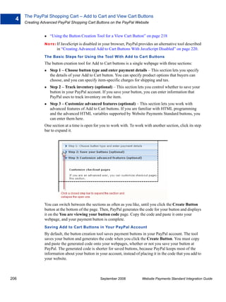 The PayPal Shopping Cart – Add to Cart and View Cart Buttons
  4
      Creating Advanced PayPal Shopping Cart Buttons on the PayPal Website


                   “Using the Button Creation Tool for a View Cart Button” on page 218
                N O T E : If JavaScript is disabled in your browser, PayPal provides an alternative tool described
                       in “Creating Advanced Add to Cart Buttons With JavaScript Disabled” on page 220.
                The Basic Steps for Using the Tool With Add to Cart Buttons
                The button creation tool for Add to Cart buttons is a single webpage with three sections:
                   Step 1 – Choose button type and enter payment details – This section lets you specify
                   the details of your Add to Cart button. You can specify product options that buyers can
                   choose, and you can specify item-specific charges for shipping and tax.
                   Step 2 – Track inventory (optional) – This section lets you control whether to save your
                   button in your PayPal account. If you save your button, you can enter information that
                   PayPal uses to track inventory on the item.
                   Step 3 – Customize advanced features (optional) – This section lets you work with
                   advanced features of Add to Cart buttons. If you are familiar with HTML programming
                   and the advanced HTML variables supported by Website Payments Standard buttons, you
                   can enter them here.
                One section at a time is open for you to work with. To work with another section, click its step
                bar to expand it.




                You can switch between the sections as often as you like, until you click the Create Button
                button at the bottom of the page. Then, PayPal generates the code for your button and displays
                it on the You are viewing your button code page. Copy the code and paste it onto your
                webpage, and your payment button is complete.
                Saving Add to Cart Buttons in Your PayPal Account
                By default, the button creation tool saves payment buttons in your PayPal account. The tool
                saves your button and generates the code when you click the Create Button. You must copy
                and paste the generated code onto your webpages, whether or not you save your button at
                PayPal. The generated code is shorter for saved buttons, because PayPal keeps most of the
                information about your button in your account, instead of placing it in the code that you add to
                your website.



206                                               September 2008             Website Payments Standard Integration Guide
 