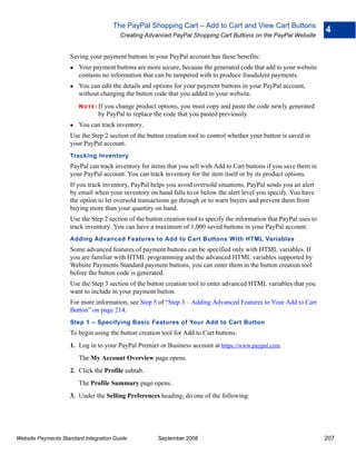 The PayPal Shopping Cart – Add to Cart and View Cart Buttons
                                                                                                                        4
                                         Creating Advanced PayPal Shopping Cart Buttons on the PayPal Website


                    Saving your payment buttons in your PayPal account has these benefits:
                        Your payment buttons are more secure, because the generated code that add to your website
                        contains no information that can be tampered with to produce fraudulent payments.
                        You can edit the details and options for your payment buttons in your PayPal account,
                        without changing the button code that you added to your website.
                        N O T E : If
                                   you change product options, you must copy and paste the code newly generated
                                 by PayPal to replace the code that you pasted previously.
                        You can track inventory.
                    Use the Step 2 section of the button creation tool to control whether your button is saved in
                    your PayPal account.
                    Tracking Inventory
                    PayPal can track inventory for items that you sell with Add to Cart buttons if you save them in
                    your PayPal account. You can track inventory for the item itself or by its product options.
                    If you track inventory, PayPal helps you avoid oversold situations. PayPal sends you an alert
                    by email when your inventory on hand falls to or below the alert level you specify. You have
                    the option to let oversold transactions go through or to warn buyers and prevent them from
                    buying more than your quantity on hand.
                    Use the Step 2 section of the button creation tool to specify the information that PayPal uses to
                    track inventory. You can have a maximum of 1,000 saved buttons in your PayPal account.
                    Adding Advanced Features to Add to Cart Buttons With HTML Variables
                    Some advanced features of payment buttons can be specified only with HTML variables. If
                    you are familiar with HTML programming and the advanced HTML variables supported by
                    Website Payments Standard payment buttons, you can enter them in the button creation tool
                    before the button code is generated.
                    Use the Step 3 section of the button creation tool to enter advanced HTML variables that you
                    want to include in your payment button.
                    For more information, see Step 5 of “Step 3 – Adding Advanced Features to Your Add to Cart
                    Button” on page 214.
                    Step 1 – Specifying Basic Features of Your Add to Cart Button
                    To begin using the button creation tool for Add to Cart buttons:
                    1. Log in to your PayPal Premier or Business account at https://www.paypal.com.
                        The My Account Overview page opens.
                    2. Click the Profile subtab.
                        The Profile Summary page opens.
                    3. Under the Selling Preferences heading, do one of the following:




Website Payments Standard Integration Guide           September 2008                                                    207
 