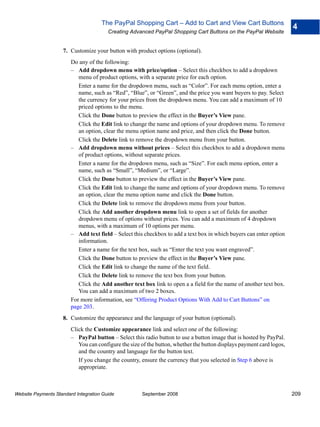 The PayPal Shopping Cart – Add to Cart and View Cart Buttons
                                                                                                                       4
                                        Creating Advanced PayPal Shopping Cart Buttons on the PayPal Website


                    7. Customize your button with product options (optional).
                        Do any of the following:
                        – Add dropdown menu with price/option – Select this checkbox to add a dropdown
                           menu of product options, with a separate price for each option.
                           Enter a name for the dropdown menu, such as “Color”. For each menu option, enter a
                           name, such as “Red”, “Blue”, or “Green”, and the price you want buyers to pay. Select
                           the currency for your prices from the dropdown menu. You can add a maximum of 10
                           priced options to the menu.
                           Click the Done button to preview the effect in the Buyer’s View pane.
                           Click the Edit link to change the name and options of your dropdown menu. To remove
                           an option, clear the menu option name and price, and then click the Done button.
                           Click the Delete link to remove the dropdown menu from your button.
                        – Add dropdown menu without prices – Select this checkbox to add a dropdown menu
                           of product options, without separate prices.
                           Enter a name for the dropdown menu, such as “Size”. For each menu option, enter a
                           name, such as “Small”, “Medium”, or “Large”.
                           Click the Done button to preview the effect in the Buyer’s View pane.
                           Click the Edit link to change the name and options of your dropdown menu. To remove
                           an option, clear the menu option name and click the Done button.
                           Click the Delete link to remove the dropdown menu from your button.
                           Click the Add another dropdown menu link to open a set of fields for another
                           dropdown menu of options without prices. You can add a maximum of 4 dropdown
                           menus, with a maximum of 10 options per menu.
                        – Add text field – Select this checkbox to add a text box in which buyers can enter option
                           information.
                           Enter a name for the text box, such as “Enter the text you want engraved”.
                           Click the Done button to preview the effect in the Buyer’s View pane.
                           Click the Edit link to change the name of the text field.
                           Click the Delete link to remove the text box from your button.
                           Click the Add another text box link to open a a field for the name of another text box.
                           You can add a maximum of two 2 boxes.
                        For more information, see “Offering Product Options With Add to Cart Buttons” on
                        page 203.
                    8. Customize the appearance and the language of your button (optional).
                        Click the Customize appearance link and select one of the following:
                        – PayPal button – Select this radio button to use a button image that is hosted by PayPal.
                           You can configure the size of the button, whether the button displays payment card logos,
                           and the country and language for the button text.
                           If you change the country, ensure the currency that you selected in Step 6 above is
                           appropriate.



Website Payments Standard Integration Guide           September 2008                                                   209
 