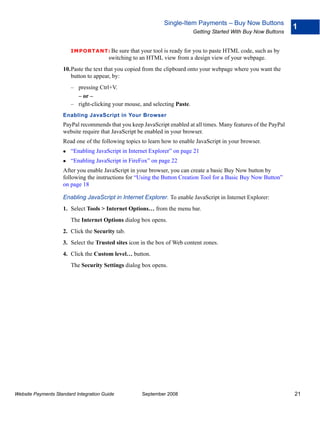 Single-Item Payments – Buy Now Buttons
                                                                                                                   1
                                                                            Getting Started With Buy Now Buttons


                        IMPO RTANT: Be      sure that your tool is ready for you to paste HTML code, such as by
                                        switching to an HTML view from a design view of your webpage.
                    10.Paste the text that you copied from the clipboard onto your webpage where you want the
                       button to appear, by:
                        – pressing Ctrl+V.
                          – or –
                        – right-clicking your mouse, and selecting Paste.
                    Enabling JavaScript in Your Browser
                    PayPal recommends that you keep JavaScript enabled at all times. Many features of the PayPal
                    website require that JavaScript be enabled in your browser.
                    Read one of the following topics to learn how to enable JavaScript in your browser.
                        “Enabling JavaScript in Internet Explorer” on page 21
                        “Enabling JavaScript in FireFox” on page 22
                    After you enable JavaScript in your browser, you can create a basic Buy Now button by
                    following the instructions for “Using the Button Creation Tool for a Basic Buy Now Button”
                    on page 18

                    Enabling JavaScript in Internet Explorer. To enable JavaScript in Internet Explorer:
                    1. Select Tools > Internet Options… from the menu bar.
                        The Internet Options dialog box opens.
                    2. Click the Security tab.
                    3. Select the Trusted sites icon in the box of Web content zones.
                    4. Click the Custom level… button.
                        The Security Settings dialog box opens.




Website Payments Standard Integration Guide          September 2008                                                21
 