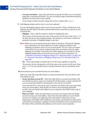 The PayPal Shopping Cart – Add to Cart and View Cart Buttons
  4
      Creating Advanced PayPal Shopping Cart Buttons on the PayPal Website


                   – Use your own button – Select this radio button to specify the URL of your own button
                     image that is not hosted by PayPal. Use your own button image if the buttons hosted by
                     PayPal do not fit the look of your website.
                     If your image is hosted securely, change the text box to begin with https//.
                9. Add shipping charges and tax rates to your item (optional).
                   You can add shipping charges and tax rates for your item here. They override the tax and
                   shipping rates that PayPal calculates automatically based on rates that you specify in your
                   account profile.
                   – Shipping – Enter a specific amount to charge for shipping this item.
                      The currency for the amount is the same as the currency for the item. Enter zero (0.00)
                      for items that do not incur shipping charges. The amount you enter here overrides the
                      automatic calculation of shipping charges on the item.
                   N O T E : Before
                                 you can accept payments from Add to Cart buttons with specific shipping
                         costs entered here, you must enable the override of shipping methods in the
                         Shipping Calculations section of your account profile. You can create your button
                         successfully, but you cannot accept payments from your button until you enable
                         shipping cost overrides. Ensure that you enable shipping cost overrides for all the
                         shipping methods that you set up for your account. For more information, see
                         “Automatic Calculation of Shipping Charges (U.S. Merchants Only)” on page 290
                         or “Automatic Calculation of Shipping Charges (non-U.S. Merchants Only)” on
                         page 304.
                   – Tax – Enter a percentage to calculate the tax on this item, regardless of quantity.
                     The currency for the calculated tax will be the same as the currency for the item. Enter
                     zero (0.000) for non-taxable items to override automatic sales tax calculation on the
                     item.
                10.Choose between your merchant ID and your email address.
                   Select one of the following radio buttons to associate transactions from your button with
                   your PayPal account.
                   – Secure merchant account ID – Select this radio button to associate your button with
                      your PayPal account by using your merchant ID. PayPal assigns a unique merchant ID
                      to your account and includes it automatically in the code for your button.
                      Your merchant ID is a more secure way to associate your button with your account than
                      using your email address. Only PayPal can match your merchant ID and PayPal
                      account, and your PayPal email address is never exposed in the HTML button code of
                      your webpages.
                   – Plain text email – Select this radio button to associate your button with your PayPal
                      account by using your email address. Select from the email addresses in your PayPal
                      account. For example, you might select the email address of the person in your
                      organization who handles order fulfillment or accounting. All payments are deposited to
                      your PayPal account balance, regardless of which email address receives payments from
                      this button. Only confirmed email addresses can be used to receive payments.




210                                              September 2008           Website Payments Standard Integration Guide
 