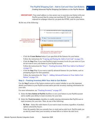 The PayPal Shopping Cart – Add to Cart and View Cart Buttons
                                                                                                                      4
                                        Creating Advanced PayPal Shopping Cart Buttons on the PayPal Website


                        IMPO RTANT: Your email address is a less secure way to associate your button with your
                                        PayPal account than by using your merchant ID. Your email address is
                                        exposed on webpages wherever you paste the HTML code for your button.
                    11. Do one of the following:




                        – Click the Create Button button if you specified all the features for your button.
                          Follow the instructions for “Copying and Pasting the Add to Cart Code” on page 216.
                        – Click the Step 2 bar if you want PayPal to track inventory levels for your item or if you
                          do not want to save your button in your PayPal account.
                          Follow the instructions for “Step 2 – Tracking Inventory With Your Add to Cart Button”
                          on page 211.
                        – Click the Step 3 bar if you want to specify advanced features for your button, such as
                          prompting buyers for item quantities.
                          Follow the instructions for “Step 3 – Adding Advanced Features to Your Add to Cart
                          Button” on page 214.
                    Step 2 – Tracking Inventory With Your Add to Cart Button
                    Use the Step 2 section of the button creation tool to control whether to save the important
                    details your button in your PayPal account and to provide inventory tracking information for
                    your item.
                    For more information, see “Tracking Inventory” on page 207.
                    1. Select the Save button at PayPal checkbox to save your button in your PayPal account
                       and to enable your ability to track inventory for your item.
                    2. Select the Track inventory checkbox to enable entering information that PayPal uses to
                       track inventory for your item. Then, do one of the following:
                        – By Item – Select this radio button if you want to track inventory regardless of product
                          options selected by buyers.
                          Enter the quantity that you currently have in stock and an alert level. PayPal sends you
                          an alert by email when your inventory on hand falls to or below the alert level.


Website Payments Standard Integration Guide           September 2008                                                  211
 