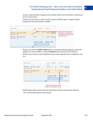 The PayPal Shopping Cart – Add to Cart and View Cart Buttons
                                                                                                                      4
                                        Creating Advanced PayPal Shopping Cart Buttons on the PayPal Website


                           text box, enter the URL of a page on your website where you want PayPal to send buyers
                           of out of stock items.
                           If there are some items in stock, but not enough to fulfill a buyer’s request, PayPal
                           proposes the amount currently available.




                           Buyers can click the Update Totals button to accept the proposed quantity, adjust the
                           quantity to a lower number, or click the Remove link to proceed with checkout.
                           If there are no items in stock, PayPal lets buyers know that the item is completely sold
                           out.




                           PayPal drops sold-out items from the transaction if buyers proceed with checkout.
                           ”No” is the default choice for this feature.




Website Payments Standard Integration Guide           September 2008                                                  213
 