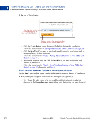 The PayPal Shopping Cart – Add to Cart and View Cart Buttons
  4
      Creating Advanced PayPal Shopping Cart Buttons on the PayPal Website


                3. Do one of the following:




                   – Click the Create Button button if you specified all the features for your button.
                     Follow the instructions for “Copying and Pasting the Add to Cart Code” on page 216.
                   – Click the Step 3 bar if you want to specify advanced features for your button, such as
                     prompting buyers for item quantities.
                     Follow the instructions for “Step 3 – Adding Advanced Features to Your Add to Cart
                     Button” on page 214.
                   – Scroll to the top of the page and click the Step 1 bar if you want to adjust the basic
                     features of your button.
                     Follow the instructions for “Step 1 – Specifying Basic Features of Your Add to Cart
                     Button” on page 207, beginning with Step 6.
                Step 3 – Adding Advanced Features to Your Add to Cart Button
                Use the Step 3 section of the button creation tool to specify advanced features of your button.
                1. Can your buyers add special instructions in a message to you (optional)?
                   – Yes – Select this radio button to let buyers add special instructions to you during
                     checkout. In the Name of message box text box, enter the text that you want displayed




214                                              September 2008            Website Payments Standard Integration Guide
 