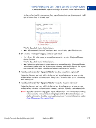 The PayPal Shopping Cart – Add to Cart and View Cart Buttons
                                                                                                                          4
                                        Creating Advanced PayPal Shopping Cart Buttons on the PayPal Website


                           for the text box in which buyers enter there special instructions; the default value is “Add
                           special instructions to the merchant”.




                          “Yes” is the default choice for this feature.
                        – No – Select this radio button if you do not want a text box for special instructions.
                    2. Do you need your buyers’ shipping addresses (optional)?
                        – Yes – Select this radio button to prompt buyers to select or enter shipping addresses
                          during checkout.
                          “Yes” is the default choice for this feature.
                        – No – Select this radio button if you do not want to prompt buyers for shipping addresses.
                          Select this option for items that do not require shipping, such as digital goods that buyers
                          download, or if the item is a service that does not require on-site delivery.
                    3. Take buyers to a specific webpage (URL) after checkout cancellation (optional)?
                        Select the checkbox and enter a URL in the text box if you have a special page on your
                        website where you want buyers to return if they cancel their checkouts before completing
                        their transactions.
                    4. Take buyers to a specific webpage (URL) after successful checkout (optional)?
                        Select the checkbox and enter a URL in the text box if you have a special page on your
                        website where you want buyers to return after they complete their checkouts successfully.
                        N O T E : If you have a special webpage for buyers who return to your website after checking
                               out successfully, consider implementing Payment Data Transfer so that you can
                               display information about the completed transactions. For more information, see the
                               Order Management Integration Guide.




Website Payments Standard Integration Guide            September 2008                                                     215
 