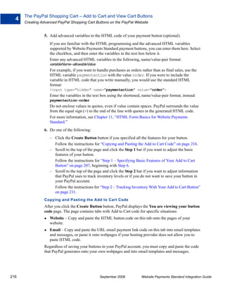 The PayPal Shopping Cart – Add to Cart and View Cart Buttons
  4
      Creating Advanced PayPal Shopping Cart Buttons on the PayPal Website


                5. Add advanced variables to the HTML code of your payment button (optional).
                   If you are familiar with the HTML programming and the advanced HTML variables
                   supported by Website Payments Standard payment buttons, you can enter them here. Select
                   the checkbox, and then enter the variables in the text box below it.
                   Enter any advanced HTML variables in the following, name/value-pair format:
                   variableName=allowableValue
                   For example, if you want to handle purchases as orders rather than as final sales, use the
                   HTML variable paymentaction with the value order. If you were to include the
                   variable in HTML code that you write manually, you would use the standard HTML
                   format:
                   <input type="hidden" name="paymentaction" value="order">
                   Enter the variables in the text box using the shortened, name/value-pair format, instead:
                   paymentaction=order
                   Do not enclose values in quotes, even if value contain spaces. PayPal surrounds the value
                   from the equal sign (=) to the end of the line with quotes in the generated HTML code.
                   For more information, see Chapter 11, “HTML Form Basics for Website Payments
                   Standard.”
                6. Do one of the following:
                   – Click the Create Button button if you specified all the features for your button.
                     Follow the instructions for “Copying and Pasting the Add to Cart Code” on page 216.
                   – Scroll to the top of the page and click the Step 1 bar if you want to adjust the basic
                     features of your button.
                     Follow the instructions for “Step 1 – Specifying Basic Features of Your Add to Cart
                     Button” on page 207, beginning with Step 6.
                   – Scroll to the top of the page and click the Step 2 bar if you want to adjust information
                     that PayPal uses to track inventory levels or if you do not want to save your button in
                     your PayPal account.
                     Follow the instructions for “Step 2 – Tracking Inventory With Your Add to Cart Button”
                     on page 211.
                Copying and Pasting the Add to Cart Code
                After you click the Create Button button, PayPal displays the You are viewing your button
                code page. The page contains tabs with Add to Cart code for specific situations:
                   Website – Copy and paste the HTML button code on this tab onto the pages of your
                   website.
                   Email – Copy and paste the URL email payment link code on this tab into email templates
                   and messages, or paste it onto webpages if your hosting provider does not allow you to
                   paste HTML code.
                Regardless of saving your buttons in your PayPal account, you must copy and paste the code
                that PayPal generates onto your own webpages and into email templates and messages.




216                                              September 2008            Website Payments Standard Integration Guide
 
