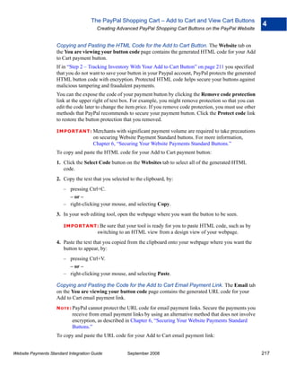 The PayPal Shopping Cart – Add to Cart and View Cart Buttons
                                                                                                                      4
                                        Creating Advanced PayPal Shopping Cart Buttons on the PayPal Website


                    Copying and Pasting the HTML Code for the Add to Cart Button. The Website tab on
                    the You are viewing your button code page contains the generated HTML code for your Add
                    to Cart payment button.
                    If in “Step 2 – Tracking Inventory With Your Add to Cart Button” on page 211 you specified
                    that you do not want to save your button in your Paypal account, PayPal protects the generated
                    HTML button code with encryption. Protected HTML code helps secure your buttons against
                    malicious tampering and fraudulent payments.
                    You can the expose the code of your payment button by clicking the Remove code protection
                    link at the upper right of text box. For example, you might remove protection so that you can
                    edit the code later to change the item price. If you remove code protection, you must use other
                    methods that PayPal recommends to secure your payment button. Click the Protect code link
                    to restore the button protection that you removed.

                    IMPO RTANT: Merchants        with significant payment volume are required to take precautions
                                      on securing Website Payment Standard buttons. For more information,
                                      Chapter 6, “Securing Your Website Payments Standard Buttons.”
                    To copy and paste the HTML code for your Add to Cart payment button:
                    1. Click the Select Code button on the Websites tab to select all of the generated HTML
                       code.
                    2. Copy the text that you selected to the clipboard, by:
                        – pressing Ctrl+C.
                          – or –
                        – right-clicking your mouse, and selecting Copy.
                    3. In your web editing tool, open the webpage where you want the button to be seen.

                        IMPO RTANT: Be      sure that your tool is ready for you to paste HTML code, such as by
                                        switching to an HTML view from a design view of your webpage.
                    4. Paste the text that you copied from the clipboard onto your webpage where you want the
                       button to appear, by:
                        – pressing Ctrl+V.
                          – or –
                        – right-clicking your mouse, and selecting Paste.

                    Copying and Pasting the Code for the Add to Cart Email Payment Link. The Email tab
                    on the You are viewing your button code page contains the generated URL code for your
                    Add to Cart email payment link.
                    N O T E : PayPal cannot protect the URL code for email payment links. Secure the payments you
                            receive from email payment links by using an alternative method that does not involve
                            encryption, as described in Chapter 6, “Securing Your Website Payments Standard
                            Buttons.”
                    To copy and paste the URL code for your Add to Cart email payment link:


Website Payments Standard Integration Guide           September 2008                                                  217
 