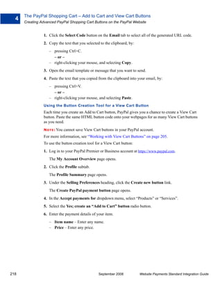 The PayPal Shopping Cart – Add to Cart and View Cart Buttons
  4
      Creating Advanced PayPal Shopping Cart Buttons on the PayPal Website


                1. Click the Select Code button on the Email tab to select all of the generated URL code.
                2. Copy the text that you selected to the clipboard, by:
                   – pressing Ctrl+C.
                     – or –
                   – right-clicking your mouse, and selecting Copy.
                3. Open the email template or message that you want to send.
                4. Paste the text that you copied from the clipboard into your email, by:
                   – pressing Ctrl+V.
                     – or –
                   – right-clicking your mouse, and selecting Paste.
                Using the Button Creation Tool for a View Cart Button
                Each time you create an Add to Cart button, PayPal gives you a chance to create a View Cart
                button. Paste the same HTML button code onto your webpages for as many View Cart buttons
                as you need.
                N O T E : You   cannot save View Cart buttons in your PayPal account.
                For more information, see “Working with View Cart Buttons” on page 205.
                To use the button creation tool for a View Cart button:
                1. Log in to your PayPal Premier or Business account at https://www.paypal.com.
                   The My Account Overview page opens.
                2. Click the Profile subtab.
                   The Profile Summary page opens.
                3. Under the Selling Preferences heading, click the Create new button link.
                   The Create PayPal payment button page opens.
                4. In the Accept payments for dropdown menu, select “Products” or “Services”.
                5. Select the Yes; create an “Add to Cart” button radio button.
                6. Enter the payment details of your item.
                   – Item name – Enter any name.
                   – Price – Enter any price.




218                                                 September 2008          Website Payments Standard Integration Guide
 