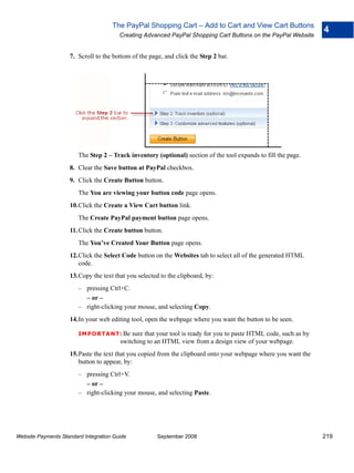 The PayPal Shopping Cart – Add to Cart and View Cart Buttons
                                                                                                                  4
                                        Creating Advanced PayPal Shopping Cart Buttons on the PayPal Website


                    7. Scroll to the bottom of the page, and click the Step 2 bar.




                        The Step 2 – Track inventory (optional) section of the tool expands to fill the page.
                    8. Clear the Save button at PayPal checkbox.
                    9. Click the Create Button button.
                        The You are viewing your button code page opens.
                    10.Click the Create a View Cart button link.
                        The Create PayPal payment button page opens.
                    11. Click the Create button button.
                        The You’ve Created Your Button page opens.
                    12.Click the Select Code button on the Websites tab to select all of the generated HTML
                       code.
                    13.Copy the text that you selected to the clipboard, by:
                        – pressing Ctrl+C.
                          – or –
                        – right-clicking your mouse, and selecting Copy.
                    14.In your web editing tool, open the webpage where you want the button to be seen.

                        IMPO RTANT: Be      sure that your tool is ready for you to paste HTML code, such as by
                                        switching to an HTML view from a design view of your webpage.
                    15.Paste the text that you copied from the clipboard onto your webpage where you want the
                       button to appear, by:
                        – pressing Ctrl+V.
                          – or –
                        – right-clicking your mouse, and selecting Paste.




Website Payments Standard Integration Guide           September 2008                                              219
 