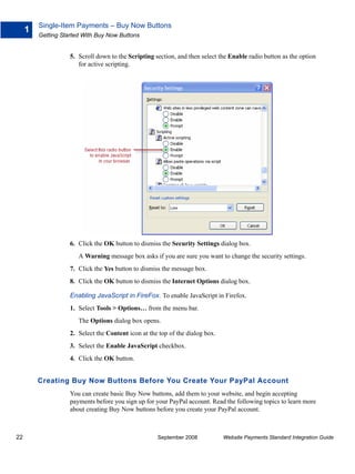 Single-Item Payments – Buy Now Buttons
     1
         Getting Started With Buy Now Buttons


                    5. Scroll down to the Scripting section, and then select the Enable radio button as the option
                       for active scripting.




                    6. Click the OK button to dismiss the Security Settings dialog box.
                       A Warning message box asks if you are sure you want to change the security settings.
                    7. Click the Yes button to dismiss the message box.
                    8. Click the OK button to dismiss the Internet Options dialog box.

                    Enabling JavaScript in FireFox. To enable JavaScript in Firefox.
                    1. Select Tools > Options… from the menu bar.
                       The Options dialog box opens.
                    2. Select the Content icon at the top of the dialog box.
                    3. Select the Enable JavaScript checkbox.
                    4. Click the OK button.


         Creating Buy Now Buttons Before You Create Your PayPal Account
                    You can create basic Buy Now buttons, add them to your website, and begin accepting
                    payments before you sign up for your PayPal account. Read the following topics to learn more
                    about creating Buy Now buttons before you create your PayPal account.



22                                                   September 2008            Website Payments Standard Integration Guide
 