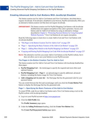 The PayPal Shopping Cart – Add to Cart and View Cart Buttons
  4
      Creating Advanced PayPal Shopping Cart Buttons on the PayPal Website


      Creating Advanced Add to Cart Buttons With JavaScript Disabled
                The button creation tool for Add to Cart buttons and View Cart buttons, described above,
                requires JavaScript. If JavaScript is disabled in your browser, PayPal automatically offers you
                an alternative button creation tool that does not require JavaScript.

                IMPO RTANT: The       button creation tool for PayPal Shopping Cart buttons with JavaScript
                                  disabled does not support encryption of the code it generates. Secure your
                                  button code for Add to Cart buttons by using an alternative strategy
                                  described in Chapter 6, “Protecting Payment Buttons by Using Encrypted
                                  Website Payments.” View Cart buttons do not require encryption.
                Read the following topics to learn how to create Add to Cart and View Cart buttons with
                JavaScript disabled.
                   “The Pages in the Button Creation Tool for Add to Cart” on page 220
                   “Page 1 – Specifying the Basic Features of the Add to Cart Button” on page 220
                   “Page 2 – Adding More Details to the PayPal Shopping Cart Button” on page 223
                   “Copying and Pasting PayPal Shopping Cart Code With JavaScript Disabled” on page 227
                N O T E : The
                            alternative tool lets you create Add to Cart buttons on the PayPal website, but it
                        does not allow you to save your buttons in your PayPal account.
                The Pages in the Button Creation Tool for Add to Cart
                The button creation tool for Add to Cart and View Cart buttons with JavaScript disabled has
                three pages:
                   PayPal Shopping Cart – the initial page to specify the required and most often used
                   optional features
                   PayPal Shopping Cart – Page 2 – an optional page to specify additional, advanced
                   features, including the button image for View Cart buttons
                   Add a shopping cart to your site – the final page that has the generated code for your
                   payment button
                You can switch between the first and second pages until you click the Create Button Now
                button to display the third page that has the generated code.
                Page 1 – Specifying the Basic Features of the Add to Cart Button
                To create HTML code for an Add to Cart button and a View Cart button using a tool on the
                PayPal website with JavaScript disabled:
                1. Log in to your PayPal account at https://www.paypal.com.
                2. Click the Edit Profile link.
                   The Profile Summary page opens.
                3. Under the Selling Preferences heading, click the Create New Button link.
                   The Create PayPal payment button page opens.



220                                               September 2008            Website Payments Standard Integration Guide
 