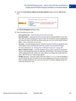 The PayPal Shopping Cart – Add to Cart and View Cart Buttons
                                                                                                                       4
                                        Creating Advanced PayPal Shopping Cart Buttons on the PayPal Website


                    4. Under the Create button without JavaScript enabled heading, click the Add to Cart
                       link.




                        The PayPal Shopping Cart page opens.
                    5. Enter the details of your item.
                        – Item name/service – Enter the name of your item or service.
                        – Item ID/number – (optional) Enter the inventory ID or tracking number of your item.
                          The value you enter is displayed to buyers at the time of payment, and it is displayed in
                          the transaction details that both merchants and buyers can view on the PayPal website.
                        – Price – Enter a fixed price of your item.
                        – Currency – From the dropdown menu, select the currency in which you priced the item.
                          The dropdown menu automatically selects the currency of your primary balance.
                          For more information, see “Pricing Items in Multiple Currencies” on page 205.
                        – Buyer’s default country – From the dropdown menu, select a country for the PayPal
                          log-in or sign-up page that buyers see when they click the button. The content on the page
                          will be appropriate for the country you select. Buyers can change the country that you
                          select, after the log-in or sign-up page appears.
                        – Weight (optional) – Enter the weight of the item. Select Lbs or Kgs from the dropdown
                          menu to specify the unit of measure. If you set up shipping rates for your account with a
                          basis of weight, PayPal uses the value you enter here to calculate shipping charges for
                          orders that include the item.




Website Payments Standard Integration Guide              September 2008                                                221
 