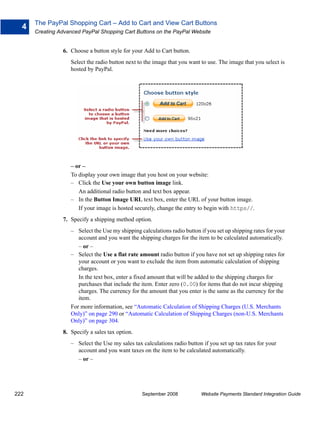 The PayPal Shopping Cart – Add to Cart and View Cart Buttons
  4
      Creating Advanced PayPal Shopping Cart Buttons on the PayPal Website


                6. Choose a button style for your Add to Cart button.
                   Select the radio button next to the image that you want to use. The image that you select is
                   hosted by PayPal.




                   – or –
                   To display your own image that you host on your website:
                   – Click the Use your own button image link.
                      An additional radio button and text box appear.
                   – In the Button Image URL text box, enter the URL of your button image.
                      If your image is hosted securely, change the entry to begin with https//.
                7. Specify a shipping method option.
                   – Select the Use my shipping calculations radio button if you set up shipping rates for your
                      account and you want the shipping charges for the item to be calculated automatically.
                      – or –
                   – Select the Use a flat rate amount radio button if you have not set up shipping rates for
                      your account or you want to exclude the item from automatic calculation of shipping
                      charges.
                      In the text box, enter a fixed amount that will be added to the shipping charges for
                      purchases that include the item. Enter zero (0.00) for items that do not incur shipping
                      charges. The currency for the amount that you enter is the same as the currency for the
                      item.
                   For more information, see “Automatic Calculation of Shipping Charges (U.S. Merchants
                   Only)” on page 290 or “Automatic Calculation of Shipping Charges (non-U.S. Merchants
                   Only)” on page 304.
                8. Specify a sales tax option.
                   – Select the Use my sales tax calculations radio button if you set up tax rates for your
                     account and you want taxes on the item to be calculated automatically.
                     – or –




222                                              September 2008            Website Payments Standard Integration Guide
 