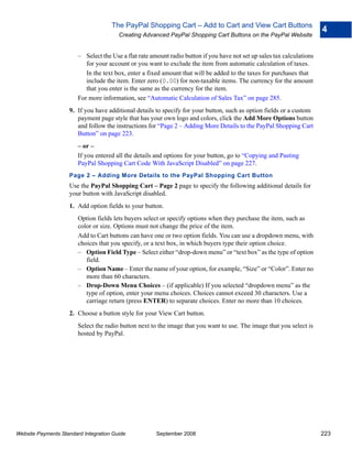 The PayPal Shopping Cart – Add to Cart and View Cart Buttons
                                                                                                                         4
                                        Creating Advanced PayPal Shopping Cart Buttons on the PayPal Website


                        – Select the Use a flat rate amount radio button if you have not set up sales tax calculations
                           for your account or you want to exclude the item from automatic calculation of taxes.
                           In the text box, enter a fixed amount that will be added to the taxes for purchases that
                           include the item. Enter zero (0.00) for non-taxable items. The currency for the amount
                           that you enter is the same as the currency for the item.
                        For more information, see “Automatic Calculation of Sales Tax” on page 285.
                    9. If you have additional details to specify for your button, such as option fields or a custom
                       payment page style that has your own logo and colors, click the Add More Options button
                       and follow the instructions for “Page 2 – Adding More Details to the PayPal Shopping Cart
                       Button” on page 223.
                        – or –
                        If you entered all the details and options for your button, go to “Copying and Pasting
                        PayPal Shopping Cart Code With JavaScript Disabled” on page 227.
                    Page 2 – Adding More Details to the PayPal Shopping Cart Button
                    Use the PayPal Shopping Cart – Page 2 page to specify the following additional details for
                    your button with JavaScript disabled.
                    1. Add option fields to your button.
                        Option fields lets buyers select or specify options when they purchase the item, such as
                        color or size. Options must not change the price of the item.
                        Add to Cart buttons can have one or two option fields. You can use a dropdown menu, with
                        choices that you specify, or a text box, in which buyers type their option choice.
                        – Option Field Type – Select either “drop-down menu” or “text box” as the type of option
                           field.
                        – Option Name – Enter the name of your option, for example, “Size” or “Color”. Enter no
                           more than 60 characters.
                        – Drop-Down Menu Choices – (if applicable) If you selected “dropdown menu” as the
                           type of option, enter your menu choices. Choices cannot exceed 30 characters. Use a
                           carriage return (press ENTER) to separate choices. Enter no more than 10 choices.
                    2. Choose a button style for your View Cart button.
                        Select the radio button next to the image that you want to use. The image that you select is
                        hosted by PayPal.




Website Payments Standard Integration Guide            September 2008                                                    223
 