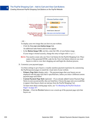 The PayPal Shopping Cart – Add to Cart and View Cart Buttons
  4
      Creating Advanced PayPal Shopping Cart Buttons on the PayPal Website




                   – or –
                   To display your own image that you host on your website:
                   – Click the Use your own button image link.
                      An additional radio button and text box appear.
                   – In the Button Image URL text box, enter the URL of your button image.
                      If your image is hosted securely, change the entry to begin with https//.
                   N O T E : You
                               need to create only one View Cart button for the PayPal Shopping Cart. Place
                           copies of the generated HTML code for the View Cart button wherever you want
                           buyers to click to view their shopping cart and begin the checkout process.
                3. Customize your payment pages.
                   Use these settings to give buyers a visually seamless payment experience by customizing
                   the PayPal payment pages to match the visual style of your website.
                   – Primary Page Style (display only) – The payment pages that your buyers see are
                      displayed with the page style that is specified here, unless you select a different custom
                      payment page style below.
                   – Custom Payment Page Style (optional) – If you already added Custom Payment Page
                      Styles in your account profile, they are listed here. Choose the page style you would like
                      to appear when buyers check out and pay from the PayPal Shopping Cart.
                      To learn more about creating page styles, see “Co-Branding the PayPal Checkout
                      Pages” on page 267.
                   – Preview – Click the Preview button to see a mock-up of the payment page style that
                      buyers see.




224                                              September 2008            Website Payments Standard Integration Guide
 
