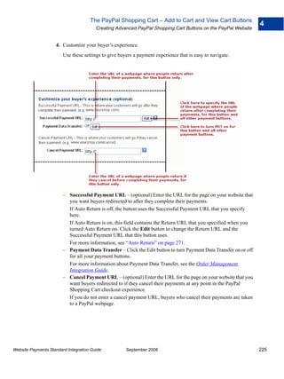 The PayPal Shopping Cart – Add to Cart and View Cart Buttons
                                                                                                                  4
                                        Creating Advanced PayPal Shopping Cart Buttons on the PayPal Website


                    4. Customize your buyer’s experience.
                        Use these settings to give buyers a payment experience that is easy to navigate.




                        – Successful Payment URL – (optional) Enter the URL for the page on your website that
                          you want buyers redirected to after they complete their payments.
                          If Auto Return is off, the button uses the Successful Payment URL that you specify
                          here.
                          If Auto Return is on, this field contains the Return URL that you specified when you
                          turned Auto Return on. Click the Edit button to change the Return URL and the
                          Successful Payment URL that this button uses.
                          For more information, see “Auto Return” on page 271.
                        – Payment Data Transfer – Click the Edit button to turn Payment Data Transfer on or off
                          for all your payment buttons.
                          For more information about Payment Data Transfer, see the Order Management
                          Integration Guide.
                        – Cancel Payment URL – (optional) Enter the URL for the page on your website that you
                          want buyers redirected to if they cancel their payments at any point in the PayPal
                          Shopping Cart checkout experience.
                          If you do not enter a cancel payment URL, buyers who cancel their payments are taken
                          to a PayPal webpage.




Website Payments Standard Integration Guide           September 2008                                              225
 