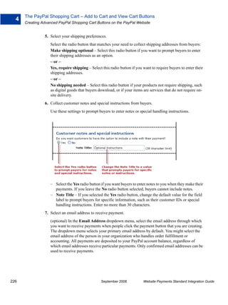 The PayPal Shopping Cart – Add to Cart and View Cart Buttons
  4
      Creating Advanced PayPal Shopping Cart Buttons on the PayPal Website


                5. Select your shipping preferences.
                   Select the radio button that matches your need to collect shipping addresses from buyers:
                   Make shipping optional – Select this radio button if you want to prompt buyers to enter
                   their shipping addresses as an option.
                   – or –
                   Yes, require shipping – Select this radio button if you want to require buyers to enter their
                   shipping addresses.
                   – or –
                   No shipping needed – Select this radio button if your products not require shipping, such
                   as digital goods that buyers download, or if your items are services that do not require on-
                   site delivery.
                6. Collect customer notes and special instructions from buyers.
                   Use these settings to prompt buyers to enter notes or special handling instructions.




                   – Select the Yes radio button if you want buyers to enter notes to you when they make their
                     payments. If you leave the No radio button selected, buyers cannot include notes.
                   – Note Title – If you selected the Yes radio button, change the default value for the field
                     label to prompt buyers for specific information, such as their customer IDs or special
                     handling instructions. Enter no more than 30 characters.
                7. Select an email address to receive payment.
                   (optional) In the Email Address dropdown menu, select the email address through which
                   you want to receive payments when people click the payment button that you are creating.
                   The dropdown menu selects your primary email address by default. You might select the
                   email address of the person in your organization who handles order fulfillment or
                   accounting. All payments are deposited to your PayPal account balance, regardless of
                   which email addresses receive particular payments. Only confirmed email addresses can be
                   used to receive payments.




226                                              September 2008            Website Payments Standard Integration Guide
 