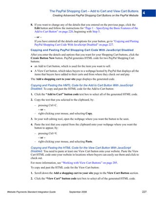 The PayPal Shopping Cart – Add to Cart and View Cart Buttons
                                                                                                                      4
                                        Creating Advanced PayPal Shopping Cart Buttons on the PayPal Website


                    8. If you want to change any of the details that you entered on the previous page, click the
                       Edit button and follow the instructions for “Page 1 – Specifying the Basic Features of the
                       Add to Cart Button” on page 220, beginning with Step 5.
                        – or –
                        If you have entered all the details and options for your button, go to “Copying and Pasting
                        PayPal Shopping Cart Code With JavaScript Disabled” on page 227.
                    Copying and Pasting PayPal Shopping Cart Code With JavaScript Disabled
                    After you enter the details and options that you want for your Shopping Cart buttons, click the
                    Create Button Now button. PayPal generates HTML code for two PayPal Shopping Cart
                    buttons:
                        an Add to Cart button, which is used for the item you want to sell.
                        A View Cart button, which takes buyers to a webpage hosted by PayPal that displays all the
                        items that buyers have added to their carts and from where they check out and pay.
                    The Add a shopping cart to your site page displays the generated code.

                    Copying and Pasting the HMTL Code for the Add to Cart Button With JavaScript
                    Disabled. To copy and past the HTML code for the Add to Cart button:
                    1. Click the “Add to Cart” button code text box to select all of the generated HTML code.
                    2. Copy the text that you selected to the clipboard, by:
                        – pressing Ctrl+C.
                          – or –
                        – right-clicking your mouse, and selecting Copy.
                    3. In your web editing tool, open the webpage where you want the button to be seen.
                    4. Paste the text that you copied from the clipboard onto your webpage where you want the
                       button to appear, by:
                        – pressing Ctrl+V.
                          – or –
                        – right-clicking your mouse, and selecting Paste.

                    Copying and Pasting the HTML Code for the View Cart Button With JavaScript
                    Disabled. You need to paste at least one View Cart button onto your website. Paste the View
                    Cart HTML code onto your website in locations where buyers can easily see them and click to
                    check out.
                    For more information, see “Working with View Cart Buttons” on page 205.
                    To copy and past the HTML code for the View Cart button:
                    1. Scroll down the Add a shopping cart to your site page to the View Cart Button section.
                    2. Click the “View Cart” button code text box to select all of the generated HTML code.



Website Payments Standard Integration Guide           September 2008                                                  227
 