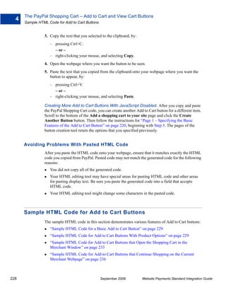 The PayPal Shopping Cart – Add to Cart and View Cart Buttons
  4
      Sample HTML Code for Add to Cart Buttons


                3. Copy the text that you selected to the clipboard, by:
                   – pressing Ctrl+C.
                     – or –
                   – right-clicking your mouse, and selecting Copy.
                4. Open the webpage where you want the button to be seen.
                5. Paste the text that you copied from the clipboard onto your webpage where you want the
                   button to appear, by:
                   – pressing Ctrl+V.
                     – or –
                   – right-clicking your mouse, and selecting Paste.

                Creating More Add to Cart Buttons With JavaScript Disabled. After you copy and paste
                the PayPal Shopping Cart code, you can create another Add to Cart button for a different item.
                Scroll to the bottom of the Add a shopping cart to your site page and click the Create
                Another Button button. Then follow the instructions for “Page 1 – Specifying the Basic
                Features of the Add to Cart Button” on page 220, beginning with Step 5. The pages of the
                button creation tool retain the options that you specified previously.


      Avoiding Problems With Pasted HTML Code
                After you paste the HTML code onto your webpage, ensure that it matches exactly the HTML
                code you copied from PayPal. Pasted code may not match the generated code for the following
                reasons:
                   You did not copy all of the generated code.
                   Your HTML editing tool may have special areas for pasting HTML code and other areas
                   for pasting display text. Be sure you paste the generated code into a field that accepts
                   HTML code.
                   Your HTML editing tool might change some characters in the pasted code.



      Sample HTML Code for Add to Cart Buttons
                The sample HTML code in this section demonstrates various features of Add to Cart buttons:
                   “Sample HTML Code for a Basic Add to Cart Button” on page 229
                   “Sample HTML Code for Add to Cart Buttons With Product Options” on page 229
                   “Sample HTML Code for Add to Cart Buttons that Open the Shopping Cart in the
                   Merchant Window” on page 233
                   “Sample HTML Code for Add to Cart Buttons that Continue Shopping on the Current
                   Merchant Webpage” on page 236



228                                               September 2008           Website Payments Standard Integration Guide
 