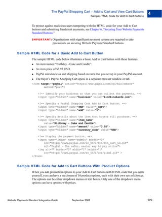 The PayPal Shopping Cart – Add to Cart and View Cart Buttons
                                                                                                                    4
                                                                       Sample HTML Code for Add to Cart Buttons


                    To protect against malicious users tampering with the HTML code for your Add to Cart
                    buttons and submitting fraudulent payments, see Chapter 6, “Securing Your Website Payments
                    Standard Buttons.”

                    IMPO RTANT: Organizations       with significant payment volume are required to take
                                      precautions on securing Website Payment Standard buttons.


        Sample HTML Code for a Basic Add to Cart Button
                    The sample HTML code below illustrates a basic Add to Cart button with these features:
                        An item named “Birthday - Cake and Candle”.
                        An item price of $3.95 USD.
                        PayPal calculates tax and shipping based on rates that you set up in your PayPal account.
                        The buyer’s PayPal Shopping Cart opens in a separate browser window or tab.
                    <form target="paypal" action="https://www.paypal.com/cgi-bin/webscr"
                            method="post">

                          <!-- Identify your business so that you can collect the payments. -->
                          <input type="hidden" name="business" value="kin@kinskards.com">

                          <!-- Specify a PayPal Shopping Cart Add to Cart button. -->
                          <input type="hidden" name="cmd" value="_cart">
                          <input type="hidden" name="add" value="1">

                          <!-- Specify details about the item that buyers will purchase. -->
                          <input type="hidden" name="item_name"
                              value="Birthday - Cake and Candle">
                          <input type="hidden" name="amount" value="3.95">
                          <input type="hidden" name="currency_code" value="USD">

                        <!-- Display the payment button. -->
                        <input type="image" name="submit" border="0"
                            src="https://www.paypal.com/en_US/i/btn/btn_cart_LG.gif"
                            alt="PayPal - The safer, easier way to pay online">
                        <img alt="" border="0" width="1" height="1"
                            src="https://www.paypal.com/en_US/i/scr/pixel.gif" >
                    </form>


        Sample HTML Code for Add to Cart Buttons With Product Options
                    When you add production options to your Add to Cart buttons with HTML code that you write
                    yourself, you can have a maximum of 10 product options, each with their own sets of choices.
                    The options can be either dropdown menus or text boxes. Only one of the dropdown menu
                    options can have options with prices.




Website Payments Standard Integration Guide           September 2008                                                229
 