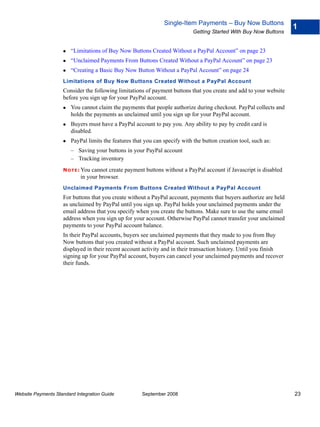 Single-Item Payments – Buy Now Buttons
                                                                                                                    1
                                                                             Getting Started With Buy Now Buttons


                        “Limitations of Buy Now Buttons Created Without a PayPal Account” on page 23
                        “Unclaimed Payments From Buttons Created Without a PayPal Account” on page 23
                        “Creating a Basic Buy Now Button Without a PayPal Account” on page 24
                    Limitations of Buy Now Buttons Created Without a PayPal Account
                    Consider the following limitations of payment buttons that you create and add to your website
                    before you sign up for your PayPal account.
                        You cannot claim the payments that people authorize during checkout. PayPal collects and
                        holds the payments as unclaimed until you sign up for your PayPal account.
                        Buyers must have a PayPal account to pay you. Any ability to pay by credit card is
                        disabled.
                        PayPal limits the features that you can specify with the button creation tool, such as:
                        – Saving your buttons in your PayPal account
                        – Tracking inventory
                    N O T E : Youcannot create payment buttons without a PayPal account if Javascript is disabled
                            in your browser.
                    Unclaimed Payments From Buttons Created Without a PayPal Account
                    For buttons that you create without a PayPal account, payments that buyers authorize are held
                    as unclaimed by PayPal until you sign up. PayPal holds your unclaimed payments under the
                    email address that you specify when you create the buttons. Make sure to use the same email
                    address when you sign up for your account. Otherwise PayPal cannot transfer your unclaimed
                    payments to your PayPal account balance.
                    In their PayPal accounts, buyers see unclaimed payments that they made to you from Buy
                    Now buttons that you created without a PayPal account. Such unclaimed payments are
                    displayed in their recent account activity and in their transaction history. Until you finish
                    signing up for your PayPal account, buyers can cancel your unclaimed payments and recover
                    their funds.




Website Payments Standard Integration Guide            September 2008                                               23
 