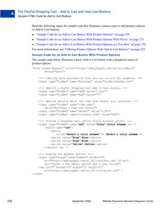 The PayPal Shopping Cart – Add to Cart and View Cart Buttons
  4
      Sample HTML Code for Add to Cart Buttons


                Read the following topics for sample code that illustrates various ways to add product options
                to Add to Cart buttons.
                   “Sample Code for an Add to Cart Button With Product Options” on page 230
                   “Sample Code for an Add to Cart Button With Product Options With Prices” on page 231
                   “Sample Code for an Add to Cart Button With Product Options as a Text Box” on page 232
                For more information, see “Offering Product Options With Add to Cart Buttons” on page 203.
                Sample Code for an Add to Cart Button With Product Options
                The sample code below illustrates a basic Add to Cart button with a dropdown menu of
                product options.
                <form target="paypal" action="https://www.paypal.com/cgi-bin/webscr"
                        method="post">

                     <!-- Identify your business so that you can collect the payments. -->
                     <input type="hidden" name="business" value="kin@kinskards.com">

                     <!-- Specify a PayPal Shopping Cart Add to Cart button. -->
                     <input type="hidden" name="cmd" value="_cart">
                     <input type="hidden" name="add" value="1">

                     <!-- Specify details about the item that buyers will purchase. -->
                     <input type="hidden" name="item_name"
                         value="Birthday - Cake and Candle">
                     <input type="hidden" name="amount" value="3.95">
                     <input type="hidden" name="currency_code" value="USD">

                     <!-- Provide a dropdown menu option field, without prices. -->
                     <input type="hidden" name="on0" value="Color">Color scheme <br />
                         <select name="os0">
                             <option
                                 value="Select a color scheme">-- Select a color scheme --
                             <option value="Blue">Blue</option>
                             <option value="Pink">Pink</option>
                             <option value="Yellow">Yellow</option>
                         </select> <br />

                    <!-- Display the payment button. -->
                    <input type="image" name="submit" border="0"
                        src="https://www.paypal.com/en_US/i/btn/btn_cart_LG.gif"
                        alt="PayPal - The safer, easier way to pay online">
                    <img alt="" border="0" width="1" height="1"
                        src="https://www.paypal.com/en_US/i/scr/pixel.gif" >
                </form>




230                                              September 2008           Website Payments Standard Integration Guide
 