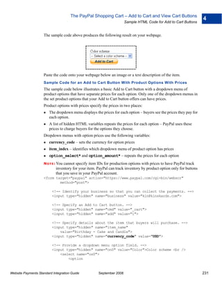The PayPal Shopping Cart – Add to Cart and View Cart Buttons
                                                                                                                     4
                                                                      Sample HTML Code for Add to Cart Buttons


                    The sample code above produces the following result on your webpage.




                    Paste the code onto your webpage below an image or a text description of the item.
                    Sample Code for an Add to Cart Button With Product Options With Prices
                    The sample code below illustrates a basic Add to Cart button with a dropdown menu of
                    product options that have separate prices for each option. Only one of the dropdown menus in
                    the set product options that your Add to Cart button offers can have prices.
                    Product options with prices specify the prices in two places:
                        The dropdown menu displays the prices for each option – buyers see the prices they pay for
                        each option.
                        A list of hidden HTML variables repeats the prices for each option – PayPal uses these
                        prices to charge buyers for the options they choose.
                    Dropdown menus with option prices use the following variables:
                        currency_code – sets the currency for option prices
                        item_index – identifies which dropdown menu of product option has prices
                        option_select* and option_amount* – repeats the prices for each option
                    N O T E : Youcannot specify item IDs for production options with prices to have PayPal track
                            inventory for your item. PayPal can track inventory by product option only for buttons
                            that you save in your PayPal account.
                    <form target="paypal" action="https://www.paypal.com/cgi-bin/webscr"
                            method="post">

                          <!-- Identify your business so that you can collect the payments. -->
                          <input type="hidden" name="business" value="kin@kinskards.com">

                          <!-- Specify an Add to Cart button. -->
                          <input type="hidden" name="cmd" value="_cart">
                          <input type="hidden" name="add" value="1">

                          <!-- Specify details about the item that buyers will purchase. -->
                          <input type="hidden" name="item_name"
                              value="Birthday - Cake and Candle">
                          <input type="hidden" name="currency_code" value="USD">

                          <!-- Provide a dropdown menu option field. -->
                          <input type="hidden" name="on0" value="Color">Color scheme <br />
                              <select name="os0">
                                  <option


Website Payments Standard Integration Guide          September 2008                                                  231
 