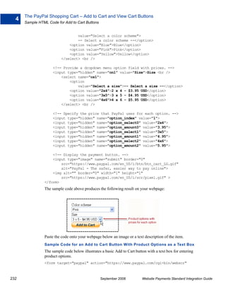 The PayPal Shopping Cart – Add to Cart and View Cart Buttons
  4
      Sample HTML Code for Add to Cart Buttons


                                  value="Select a color scheme">
                                  -- Select a color scheme --</option>
                              <option value="Blue">Blue</option>
                              <option value="Pink">Pink</option>
                              <option value="Yellow">Yellow</option>
                          </select> <br />

                     <!-- Provide a dropdown menu option field with prices. -->
                     <input type="hidden" name="on1" value="Size">Size <br />
                         <select name="os1">
                             <option
                                 value="Select a size">-- Select a size --</option>
                             <option value="2x4">2 x 4 - $3.95 USD</option>
                             <option value="3x5">3 x 5 - $4.95 USD</option>
                             <option value="4x6">4 x 6 - $5.95 USD</option>
                         </select> <br />

                     <!-- Specify the price that PayPal uses for each option. -->
                     <input type="hidden" name="option_index" value="1">
                     <input type="hidden" name="option_select0" value="2x4">
                     <input type="hidden" name="option_amount0" value="3.95">
                     <input type="hidden" name="option_select1" value="3x5">
                     <input type="hidden" name="option_amount1" value="4.95">
                     <input type="hidden" name="option_select2" value="4x6">
                     <input type="hidden" name="option_amount2" value="5.95">

                    <!-- Display the payment button. -->
                    <input type="image" name="submit" border="0"
                        src="https://www.paypal.com/en_US/i/btn/btn_cart_LG.gif"
                        alt="PayPal - The safer, easier way to pay online">
                    <img alt="" border="0" width="1" height="1"
                        src="https://www.paypal.com/en_US/i/scr/pixel.gif" >
                </form>
                The sample code above produces the following result on your webpage:




                Paste the code onto your webpage below an image or a text description of the item.
                Sample Code for an Add to Cart Button With Product Options as a Text Box
                The sample code below illustrates a basic Add to Cart button with a text box for entering
                product options.
                <form target="paypal" action="https://www.paypal.com/cgi-bin/webscr"



232                                              September 2008           Website Payments Standard Integration Guide
 