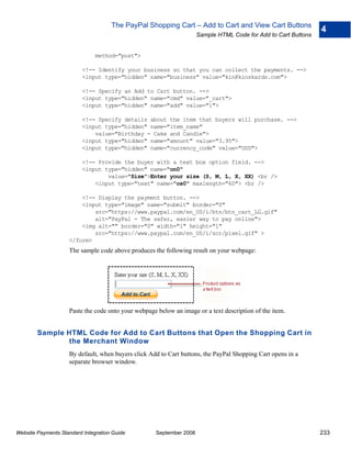 The PayPal Shopping Cart – Add to Cart and View Cart Buttons
                                                                                                                4
                                                                     Sample HTML Code for Add to Cart Buttons


                               method="post">

                          <!-- Identify your business so that you can collect the payments. -->
                          <input type="hidden" name="business" value="kin@kinskards.com">

                          <!-- Specify an Add to Cart button. -->
                          <input type="hidden" name="cmd" value="_cart">
                          <input type="hidden" name="add" value="1">

                          <!-- Specify details about the item that buyers will purchase. -->
                          <input type="hidden" name="item_name"
                              value="Birthday - Cake and Candle">
                          <input type="hidden" name="amount" value="3.95">
                          <input type="hidden" name="currency_code" value="USD">

                          <!-- Provide the buyer with a text box option field. -->
                          <input type="hidden" name="on0"
                                  value="Size">Enter your size (S, M, L, X, XX) <br />
                              <input type="text" name="os0" maxlength="60"> <br />

                        <!-- Display the payment button. -->
                        <input type="image" name="submit" border="0"
                            src="https://www.paypal.com/en_US/i/btn/btn_cart_LG.gif"
                            alt="PayPal - The safer, easier way to pay online">
                        <img alt="" border="0" width="1" height="1"
                            src="https://www.paypal.com/en_US/i/scr/pixel.gif" >
                    </form>
                    The sample code above produces the following result on your webpage:




                    Paste the code onto your webpage below an image or a text description of the item.


        Sample HTML Code for Add to Cart Buttons that Open the Shopping Cart in
               the Merchant Window
                    By default, when buyers click Add to Cart buttons, the PayPal Shopping Cart opens in a
                    separate browser window.




Website Payments Standard Integration Guide         September 2008                                              233
 