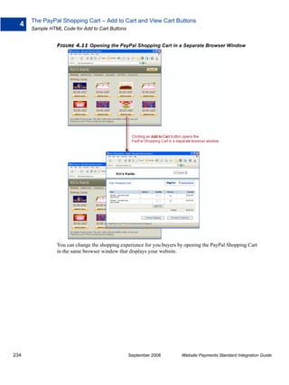 The PayPal Shopping Cart – Add to Cart and View Cart Buttons
  4
      Sample HTML Code for Add to Cart Buttons


                FIGURE 4.11 Opening the PayPal Shopping Cart in a Separate Browser Window




                You can change the shopping experience for you buyers by opening the PayPal Shopping Cart
                in the same browser window that displays your website.




234                                              September 2008        Website Payments Standard Integration Guide
 