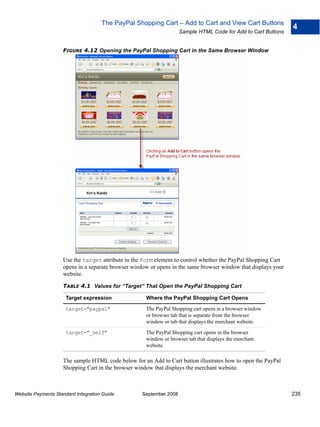 The PayPal Shopping Cart – Add to Cart and View Cart Buttons
                                                                                                                4
                                                                    Sample HTML Code for Add to Cart Buttons


                    FIGURE 4.12 Opening the PayPal Shopping Cart in the Same Browser Window




                    Use the target attribute in the form element to control whether the PayPal Shopping Cart
                    opens in a separate browser window or opens in the same browser window that displays your
                    website.

                    TABLE 4.1 Values for “Target” That Open the PayPal Shopping Cart

                      Target expression              Where the PayPal Shopping Cart Opens

                      target="paypal"                The PayPal Shopping cart opens in a browser window
                                                     or browser tab that is separate from the browser
                                                     window or tab that displays the merchant website.

                      target="_self"                 The PayPal Shopping cart opens in the browser
                                                     window or browser tab that displays the merchant
                                                     website.

                    The sample HTML code below for an Add to Cart button illustrates how to open the PayPal
                    Shopping Cart in the browser window that displays the merchant website.



Website Payments Standard Integration Guide        September 2008                                               235
 
