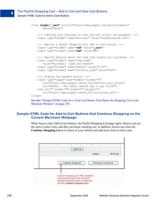 The PayPal Shopping Cart – Add to Cart and View Cart Buttons
  4
      Sample HTML Code for Add to Cart Buttons


                <form target="_self" action="https://www.paypal.com/cgi-bin/webscr"
                        method="post">

                     <!-- Identify your business so that you can collect the payments. -->
                     <input type="hidden" name="business" value="kin@kinskards.com">

                     <!-- Specify a PayPal Shopping Cart Add to Cart button. -->
                     <input type="hidden" name="cmd" value="_cart">
                     <input type="hidden" name="add" value="1">

                     <!-- Specify details about the item that buyers will purchase. -->
                     <input type="hidden" name="item_name"
                         value="Birthday - Cake and Candle">
                     <input type="hidden" name="amount" value="3.95">
                     <input type="hidden" name="currency_code" value="USD">

                    <!-- Display the payment button. -->
                    <input type="image" name="submit" border="0"
                        src="https://www.paypal.com/en_US/i/btn/btn_cart_LG.gif"
                        alt="PayPal - The safer, easier way to pay online">
                    <img alt="" border="0" width="1" height="1"
                        src="https://www.paypal.com/en_US/i/scr/pixel.gif" >
                </form>
                See also “Sample HTML Code for a View Cart Button That Opens the Shopping Cart in the
                Merchant Window” on page 239.


      Sample HTML Code for Add to Cart Buttons that Continue Shopping on the
             Current Merchant Webpage
                When buyers click Add to Cart buttons, the PayPal Shopping Cart page opens. Buyers can see
                the items in their carts, and they can begin checking out. In addition, buyers can click the
                Continue Shopping button to return to your website and add more items to their carts.




236                                              September 2008          Website Payments Standard Integration Guide
 