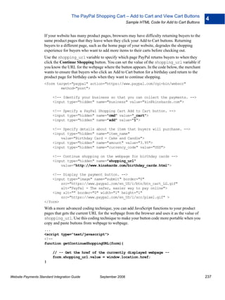The PayPal Shopping Cart – Add to Cart and View Cart Buttons
                                                                                                                    4
                                                                      Sample HTML Code for Add to Cart Buttons


                    If your website has many product pages, browsers may have difficulty returning buyers to the
                    same product pages that they leave when they click your Add to Cart buttons. Returning
                    buyers to a different page, such as the home page of your website, degrades the shopping
                    experience for buyers who want to add more items to their carts before checking out.
                    Use the shopping_url variable to specify which page PayPal returns buyers to when they
                    click the Continue Shopping button. You can set the value of the shopping_url variable if
                    you know the URL for the webpage where the button appears. In the code below, the merchant
                    wants to ensure that buyers who click an Add to Cart button for a birthday card return to the
                    product page for birthday cards when they want to continue shopping.
                    <form target="paypal" action="https://www.paypal.com/cgi-bin/webscr"
                            method="post">

                          <!-- Identify your business so that you can collect the payments. -->
                          <input type="hidden" name="business" value="kin@kinskards.com">

                          <!-- Specify a PayPal Shopping Cart Add to Cart button. -->
                          <input type="hidden" name="cmd" value="_cart">
                          <input type="hidden" name="add" value="1">

                          <!-- Specify details about the item that buyers will purchase. -->
                          <input type="hidden" name="item_name"
                              value="Birthday Card - Cake and Candle">
                          <input type="hidden" name="amount" value="3.95">
                          <input type="hidden" name="currency_code" value="USD">

                          <!-- Continue shopping on the webpage for birthday cards -->
                          <input type="hidden" name="shopping_url"
                              value="http://www.kinskards.com/birthday_cards.html">

                        <!-- Display the payment button. -->
                        <input type="image" name="submit" border="0"
                            src="https://www.paypal.com/en_US/i/btn/btn_cart_LG.gif"
                            alt="PayPal - The safer, easier way to pay online">
                        <img alt="" border="0" width="1" height="1"
                            src="https://www.paypal.com/en_US/i/scr/pixel.gif" >
                    </form>
                    With a more advanced coding technique, you can add JavaScript functions to your product
                    pages that gets the current URL for the webpage from the browser and uses it as the value of
                    shopping_url. Use this coding technique to make your button code more portable when you
                    copy and paste buttons from webpage to webpage.
                    ...
                    <script type="text/javascript">
                    <!--
                    function getContinueShoppingURL(form){

                          // -- Get the href of the currently displayed webpage --
                          form.shopping_url.value = window.location.href;
                    }



Website Payments Standard Integration Guide          September 2008                                                 237
 