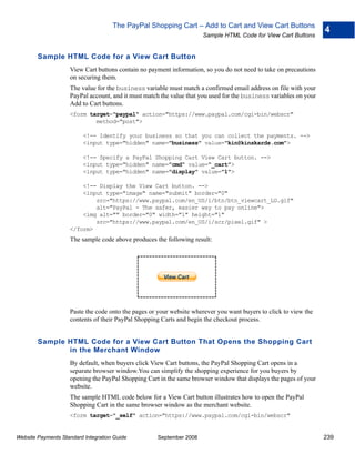 The PayPal Shopping Cart – Add to Cart and View Cart Buttons
                                                                                                                   4
                                                                     Sample HTML Code for View Cart Buttons


        Sample HTML Code for a View Cart Button
                    View Cart buttons contain no payment information, so you do not need to take on precautions
                    on securing them.
                    The value for the business variable must match a confirmed email address on file with your
                    PayPal account, and it must match the value that you used for the business variables on your
                    Add to Cart buttons.
                    <form target="paypal" action="https://www.paypal.com/cgi-bin/webscr"
                            method="post">

                          <!-- Identify your business so that you can collect the payments. -->
                          <input type="hidden" name="business" value="kin@kinskards.com">

                          <!-- Specify a PayPal Shopping Cart View Cart button. -->
                          <input type="hidden" name="cmd" value="_cart">
                          <input type="hidden" name="display" value="1">

                        <!-- Display the View Cart button. -->
                        <input type="image" name="submit" border="0"
                            src="https://www.paypal.com/en_US/i/btn/btn_viewcart_LG.gif"
                            alt="PayPal - The safer, easier way to pay online">
                        <img alt="" border="0" width="1" height="1"
                            src="https://www.paypal.com/en_US/i/scr/pixel.gif" >
                    </form>
                    The sample code above produces the following result:




                    Paste the code onto the pages or your website wherever you want buyers to click to view the
                    contents of their PayPal Shopping Carts and begin the checkout process.


        Sample HTML Code for a View Cart Button That Opens the Shopping Cart
               in the Merchant Window
                    By default, when buyers click View Cart buttons, the PayPal Shopping Cart opens in a
                    separate browser window.You can simplify the shopping experience for you buyers by
                    opening the PayPal Shopping Cart in the same browser window that displays the pages of your
                    website.
                    The sample HTML code below for a View Cart button illustrates how to open the PayPal
                    Shopping Cart in the same browser window as the merchant website.
                    <form target="_self" action="https://www.paypal.com/cgi-bin/webscr"


Website Payments Standard Integration Guide         September 2008                                                 239
 