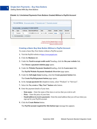 Single-Item Payments – Buy Now Buttons
     1
         Getting Started With Buy Now Buttons


         FIGURE 1.1 Unclaimed Payments From Buttons Created Without a PayPal Account




                    Creating a Basic Buy Now Button Without a PayPal Account
                    To create a basic Buy Now button without a PayPal account:
                    1. Visit the PayPal website at https://www.paypal.com.
                    2. Click the Business tab.
                    3. Under the Need to accept credit cards? heading, click the On your website link.
                       The Choose a payment solution page opens.
                    4. Under the Website Payments Standard heading, click the Learn more link.
                       The PayPal Website Payments Standard: Overview page opens.
                    5. Under the Sell single items heading, click the Create payment button link.
                       The Create PayPal payment button page opens.
                    6. In the Accept payments for dropdown menu, select “Products” or “Services”.
                    7. Select the No; create a “Buy Now” button radio button.
                    8. Enter the payment details of your item.
                       – Item name – Enter the name of the item or service that you wish to sell.
                       – Price – Enter the price of your item.
                       – Email address to receive payments– Enter the email address that you will use when you
                         sign up for your PayPal account.
                    9. Click the Create Button button.
                       The PayPal account required for this button type message box appears.




24                                                   September 2008          Website Payments Standard Integration Guide
 