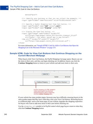 The PayPal Shopping Cart – Add to Cart and View Cart Buttons
  4
      Sample HTML Code for View Cart Buttons


                         method="post">

                     <!-- Identify your business so that you can collect the payments. -->
                     <input type="hidden" name="business" value="kin@kinskards.com">

                     <!-- Specify a PayPal Shopping Cart View Cart button. -->
                     <input type="hidden" name="cmd" value="_cart">
                     <input type="hidden" name="display" value="1">

                    <!-- Display the View Cart button. -->
                    <input type="image" name="submit" border="0"
                        src="https://www.paypal.com/en_US/i/btn/btn_viewcart_LG.gif"
                        alt="PayPal - The safer, easier way to pay online">
                    <img alt="" border="0" width="1" height="1"
                        src="https://www.paypal.com/en_US/i/scr/pixel.gif" >
                </form>
                For more information, see “Sample HTML Code for Add to Cart Buttons that Open the
                Shopping Cart in the Merchant Window” on page 233.


      Sample HTML Code for View Cart Buttons that Continue Shopping on the
             Current Merchant Webpage
                When buyers click View Cart buttons, the PayPal Shopping Cart page opens. Buyers can see
                the items in their carts, and they can begin checking out. In addition, buyers can click the
                Continue Shopping button to return to your website and add more items to their carts.




                If your website has many product pages, browsers may have difficulty returning buyers to the
                same product pages that they leave when they click your View Cart buttons. Returning buyers
                to a different page, such as the home page of your website, degrades the shopping experience
                for buyers who want to add more items to their carts before checking out.
                Use the shopping_url variable to let PayPal control which page buyers return to when they
                click the Continue Shopping button.


240                                              September 2008          Website Payments Standard Integration Guide
 