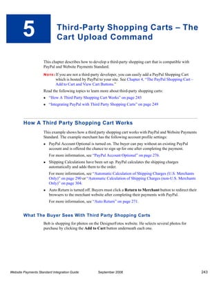 5                      Third-Party Shopping Carts – The
                              Cart Upload Command

                    This chapter describes how to develop a third-party shopping cart that is compatible with
                    PayPal and Website Payments Standard.
                    N O T E : If
                              you are not a third-party developer, you can easily add a PayPal Shopping Cart
                             which is hosted by PayPal to your site. See Chapter 4, “The PayPal Shopping Cart –
                             Add to Cart and View Cart Buttons.”
                    Read the following topics to learn more about third-party shopping carts:
                        “How A Third Party Shopping Cart Works” on page 243
                        “Integrating PayPal with Third Party Shopping Carts” on page 249



        How A Third Party Shopping Cart Works
                    This example shows how a third party shopping cart works with PayPal and Website Payments
                    Standard. The example merchant has the following account profile settings:
                        PayPal Account Optional is turned on. The buyer can pay without an existing PayPal
                        account and is offered the chance to sign up for one after completing the payment.
                        For more information, see “PayPal Account Optional” on page 276.
                        Shipping Calculations have been set up. PayPal calculates the shipping charges
                        automatically and adds them to the order.
                        For more information, see “Automatic Calculation of Shipping Charges (U.S. Merchants
                        Only)” on page 290 or “Automatic Calculation of Shipping Charges (non-U.S. Merchants
                        Only)” on page 304.
                        Auto Return is turned off. Buyers must click a Return to Merchant button to redirect their
                        browsers to the merchant website after completing their payments with PayPal.
                        For more information, see “Auto Return” on page 271.


        What The Buyer Sees With Third Party Shopping Carts
                    Bob is shopping for photos on the DesignerFotos website. He selects several photos for
                    purchase by clicking the Add to Cart button underneath each one.




Website Payments Standard Integration Guide           September 2008                                                 243
 