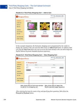 Third-Party Shopping Carts – The Cart Upload Command
  5
      How A Third Party Shopping Cart Works


                FIGURE 5.1 Third Party Shopping Cart         – Add to Cart




                In this example integration, the third party shopping cart is programmed by the vendor to
                display the contents of the cart each time Bob clicks an Add to Cart button. In addition, Bob
                can click the View Cart link at any time to review the items already in the cart and to begin the
                PayPal Website Payments Standard checkout experience.

                FIGURE 5.2 Third Party Shopping Cart         – View Shopping Cart




                After selecting the items he wants to buy and specifying their quantities, Bob clicks the
                Proceed to Checkout button.



244                                               September 2008            Website Payments Standard Integration Guide
 