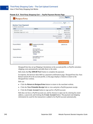 Third-Party Shopping Carts – The Cart Upload Command
  5
      How A Third Party Shopping Cart Works


      FIGURE 5.4 Third Party Shopping Cart     – PayPal Payment Review Page




                DesignerFotos has set up Shipping Calculations in the account profile, so PayPal calculates
                shipping costs automatically and adds them to the order.
                Bob clicks the Pay $505.00 Now! button to complete the payment.
                In response, the browser takes Bob to a payment confirmation page. DesignerFotos has Auto
                Return turned off in the account profile, so the page displays a button to return to the
                DesignerFotos website.
                Bob can:
                   Click the Return to DesignerFotos button to return to the merchant website.
                   Click the View Printable Receipt link to view and print a PayPal payment receipt.
                   Click the Create Account button to sign up for a PayPal account.
                Bob does not have a PayPal account yet, and he chooses to open one by entering his email
                address, a password, and clicking the Create Account button. The payment and shipping
                information he used for the transaction is added to his PayPal account automatically.




246                                              September 2008           Website Payments Standard Integration Guide
 
